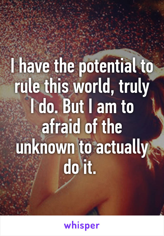 I have the potential to rule this world, truly I do. But I am to afraid of the unknown to actually do it. 