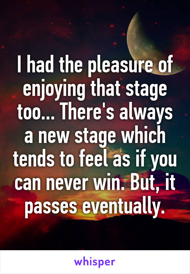 I had the pleasure of enjoying that stage too... There's always a new stage which tends to feel as if you can never win. But, it passes eventually.