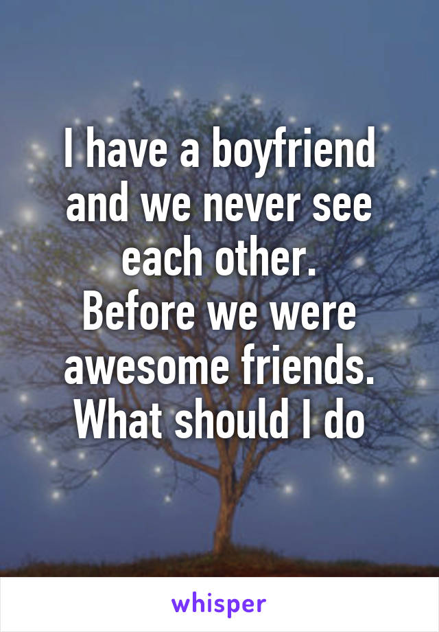I have a boyfriend and we never see each other.
Before we were awesome friends.
What should I do

