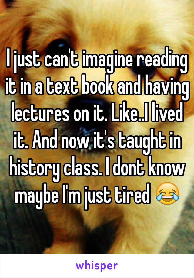 I just can't imagine reading it in a text book and having lectures on it. Like..I lived it. And now it's taught in history class. I dont know maybe I'm just tired 😂