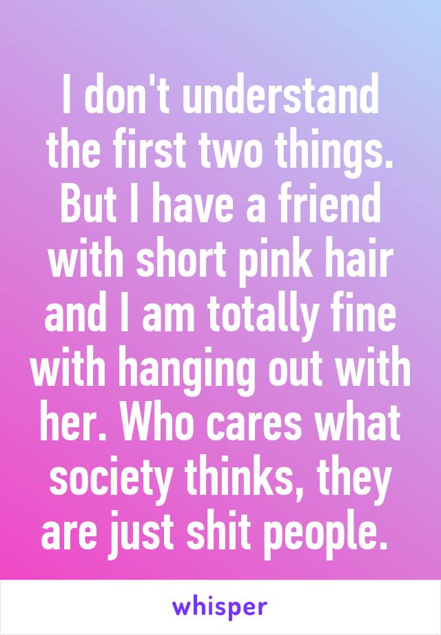I don't understand the first two things. But I have a friend with short pink hair and I am totally fine with hanging out with her. Who cares what society thinks, they are just shit people. 