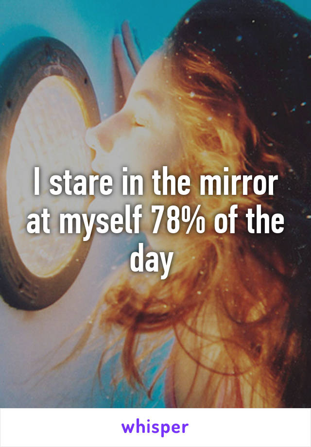 I stare in the mirror at myself 78% of the day 