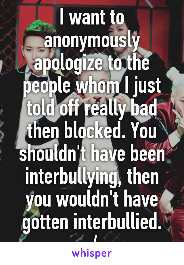 I want to anonymously apologize to the people whom I just told off really bad then blocked. You shouldn't have been interbullying, then you wouldn't have gotten interbullied.
:/