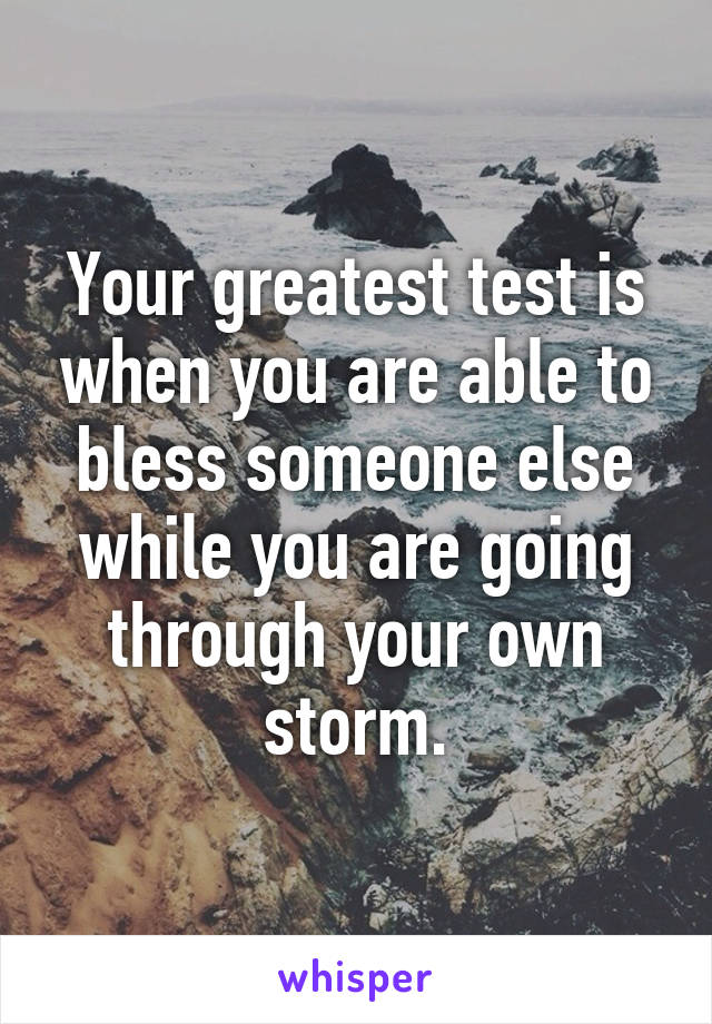 Your greatest test is when you are able to bless someone else while you are going through your own storm.