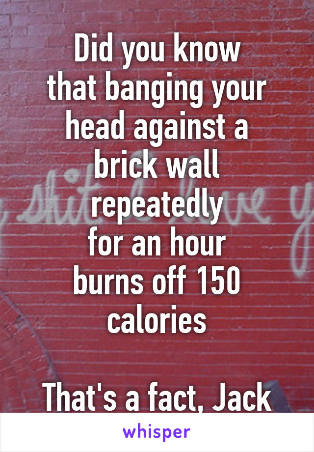 Did you know
that banging your
head against a
brick wall repeatedly
for an hour
burns off 150 calories

That's a fact, Jack