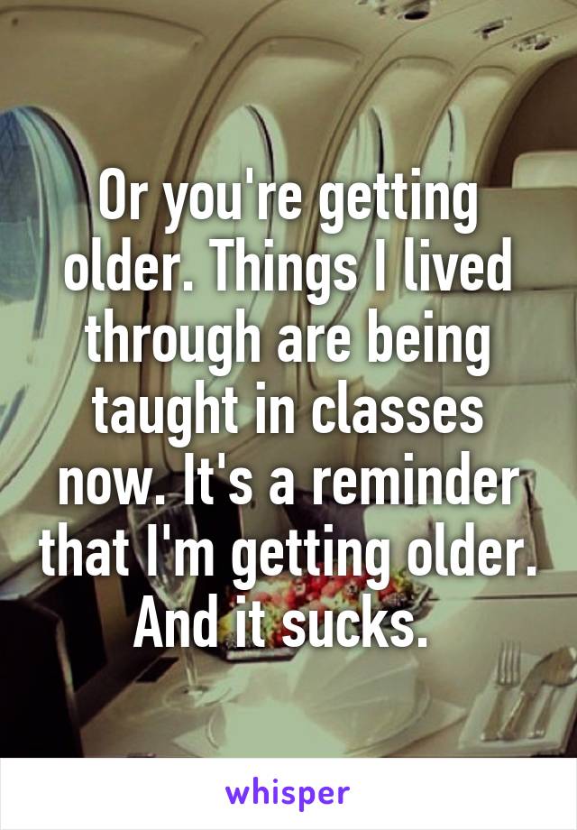 Or you're getting older. Things I lived through are being taught in classes now. It's a reminder that I'm getting older. And it sucks. 