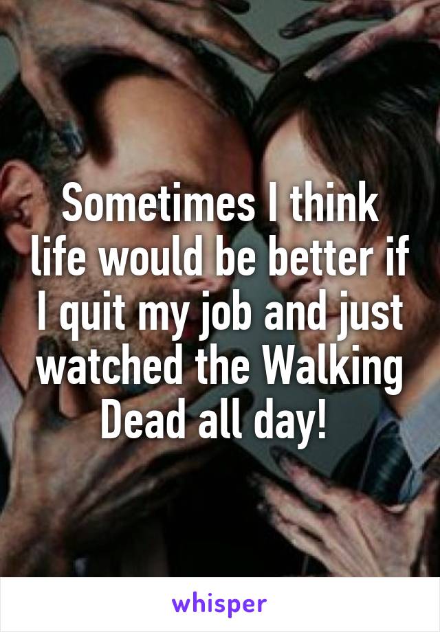 Sometimes I think life would be better if I quit my job and just watched the Walking Dead all day! 