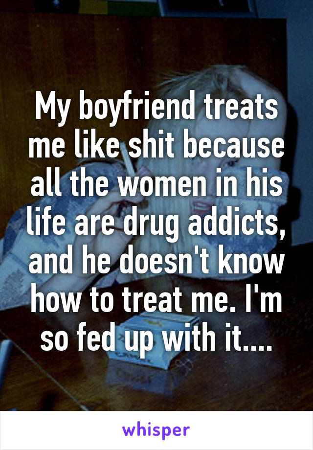 My boyfriend treats me like shit because all the women in his life are drug addicts, and he doesn't know how to treat me. I'm so fed up with it....