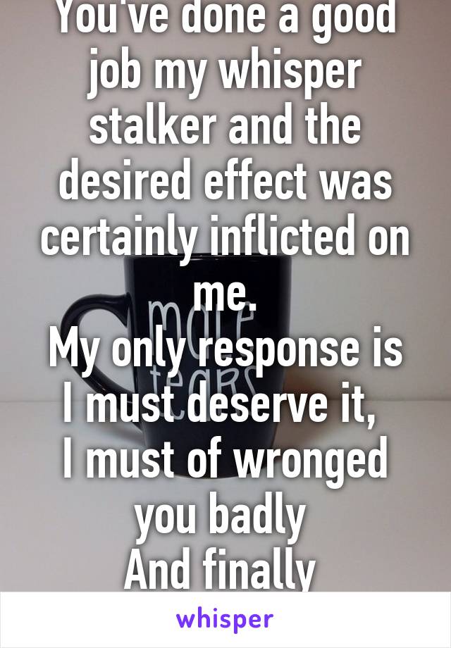 You've done a good job my whisper stalker and the desired effect was certainly inflicted on me.
My only response is I must deserve it, 
I must of wronged you badly 
And finally 
I AM SORRY.