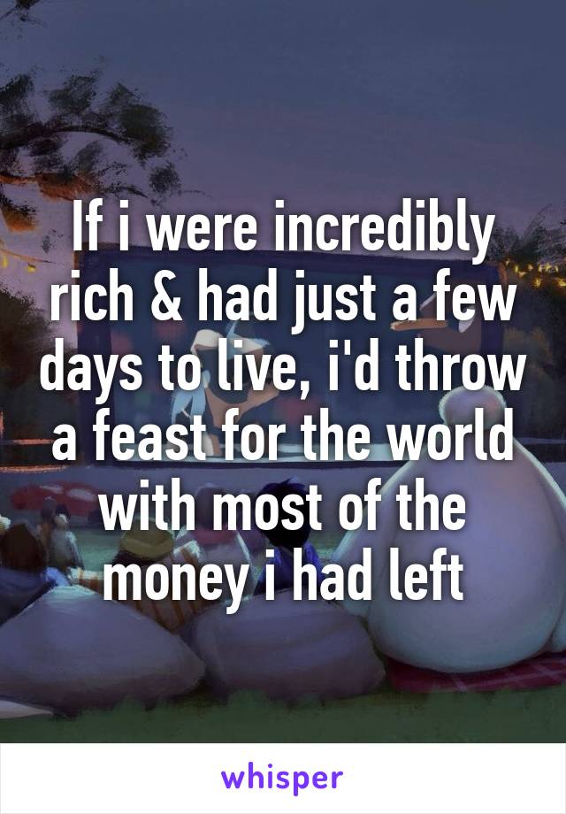If i were incredibly rich & had just a few days to live, i'd throw a feast for the world with most of the money i had left