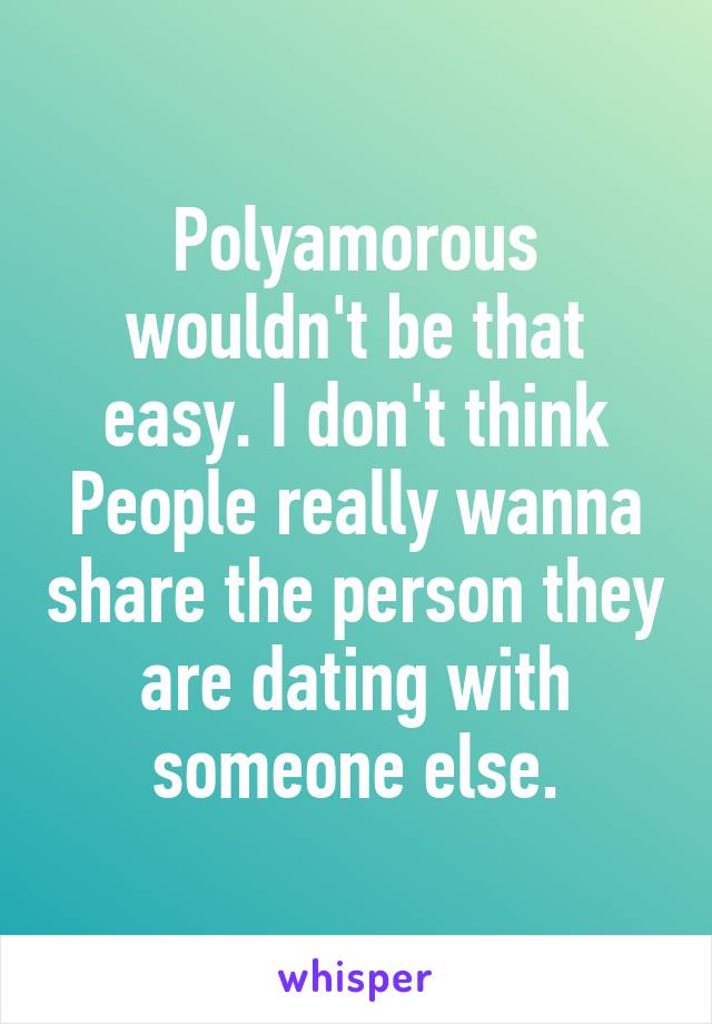 Polyamorous wouldn't be that easy. I don't think People really wanna share the person they are dating with someone else.