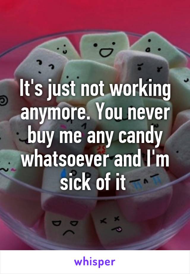 It's just not working anymore. You never buy me any candy whatsoever and I'm sick of it 