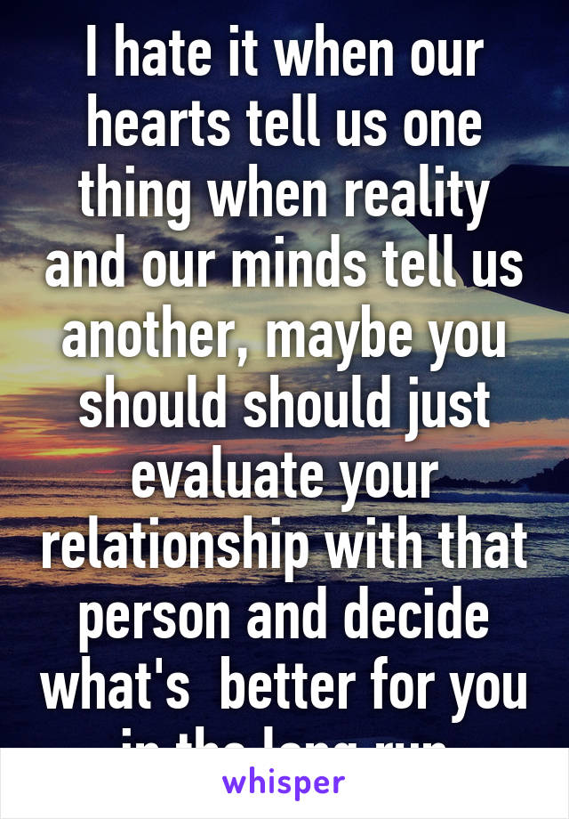 I hate it when our hearts tell us one thing when reality and our minds tell us another, maybe you should should just evaluate your relationship with that person and decide what's  better for you in the long run