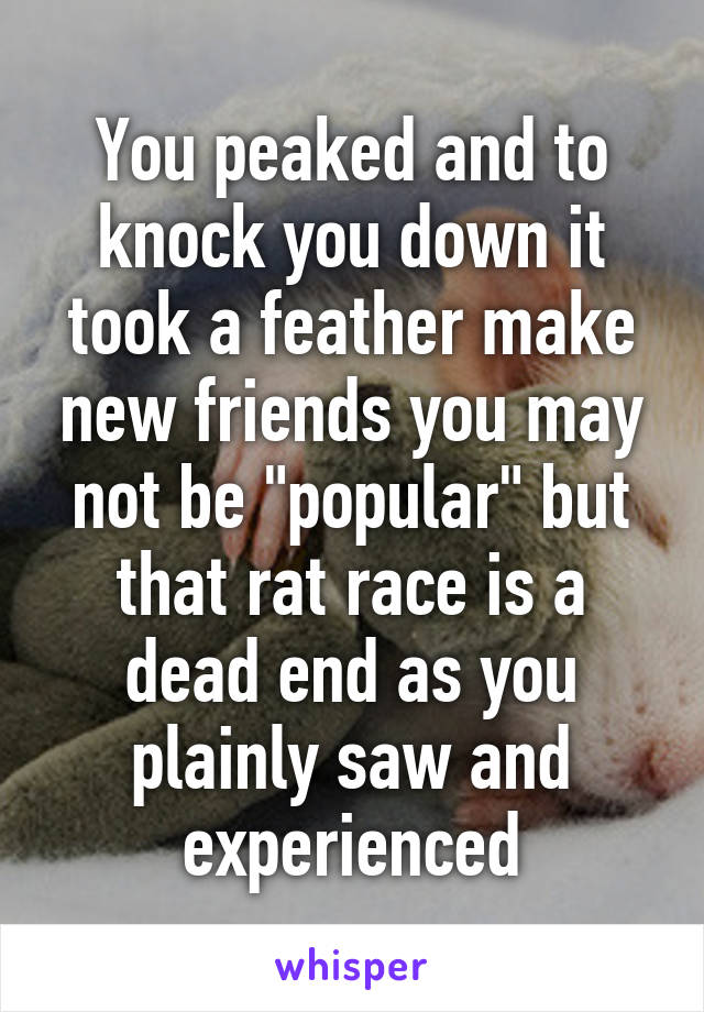 You peaked and to knock you down it took a feather make new friends you may not be "popular" but that rat race is a dead end as you plainly saw and experienced