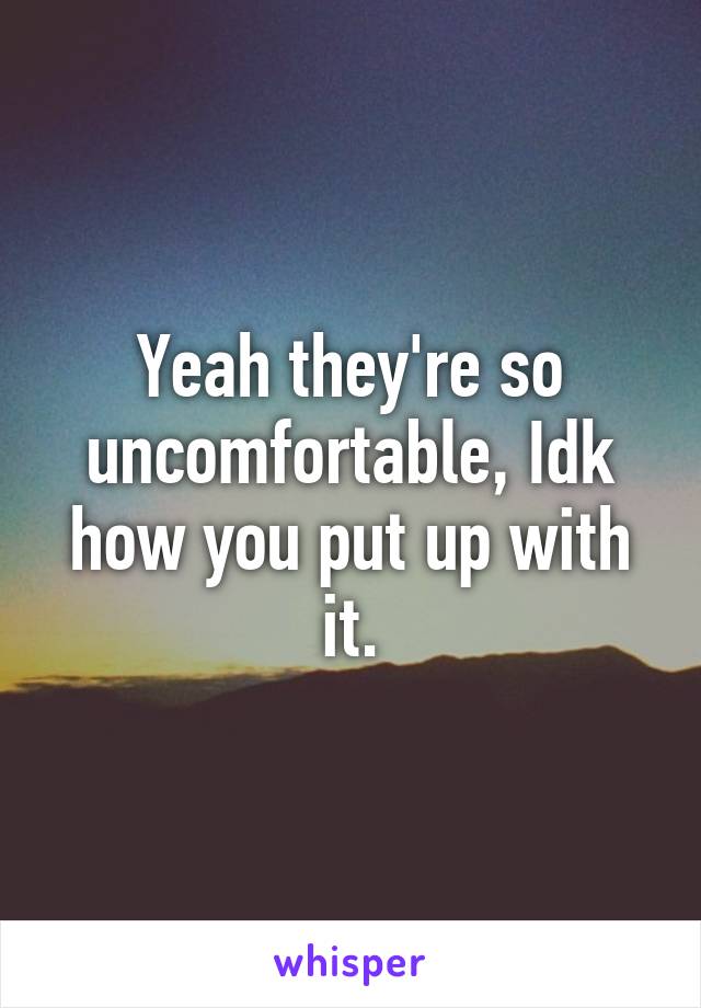 Yeah they're so uncomfortable, Idk how you put up with it.