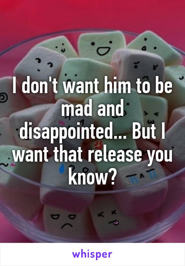 I don't want him to be mad and disappointed... But I want that release you know?