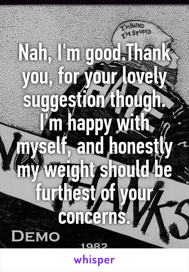 Nah, I'm good.Thank you, for your lovely suggestion though. I'm happy with myself, and honestly my weight should be furthest of your concerns.