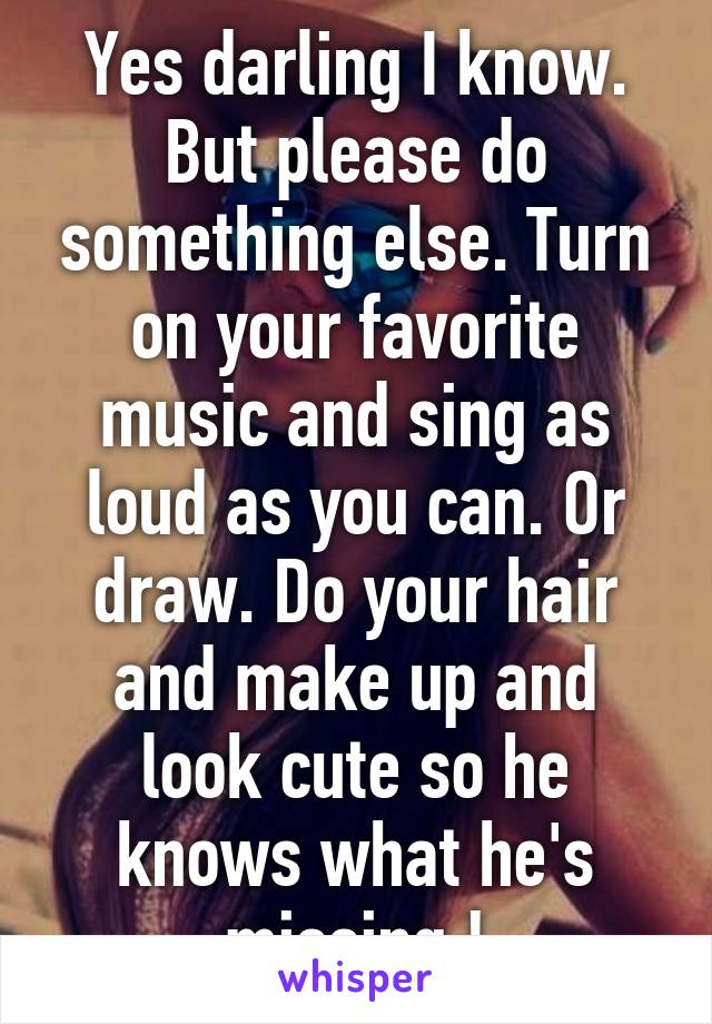 Yes darling I know. But please do something else. Turn on your favorite music and sing as loud as you can. Or draw. Do your hair and make up and look cute so he knows what he's missing !