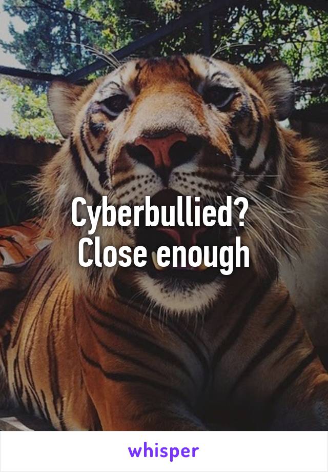 Cyberbullied? 
Close enough
