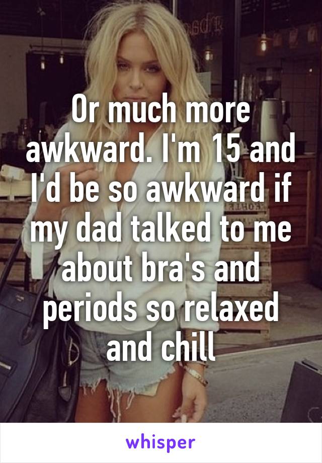 Or much more awkward. I'm 15 and I'd be so awkward if my dad talked to me about bra's and periods so relaxed and chill