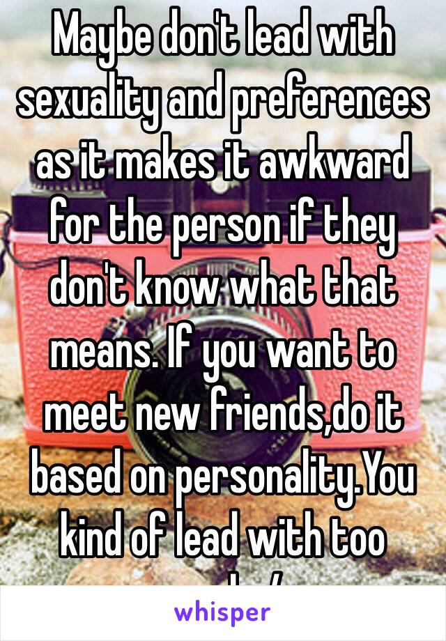 Maybe don't lead with sexuality and preferences as it makes it awkward for the person if they don't know what that means. If you want to meet new friends,do it based on personality.You kind of lead with too much :/