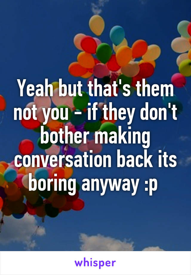 Yeah but that's them not you - if they don't bother making conversation back its boring anyway :p 