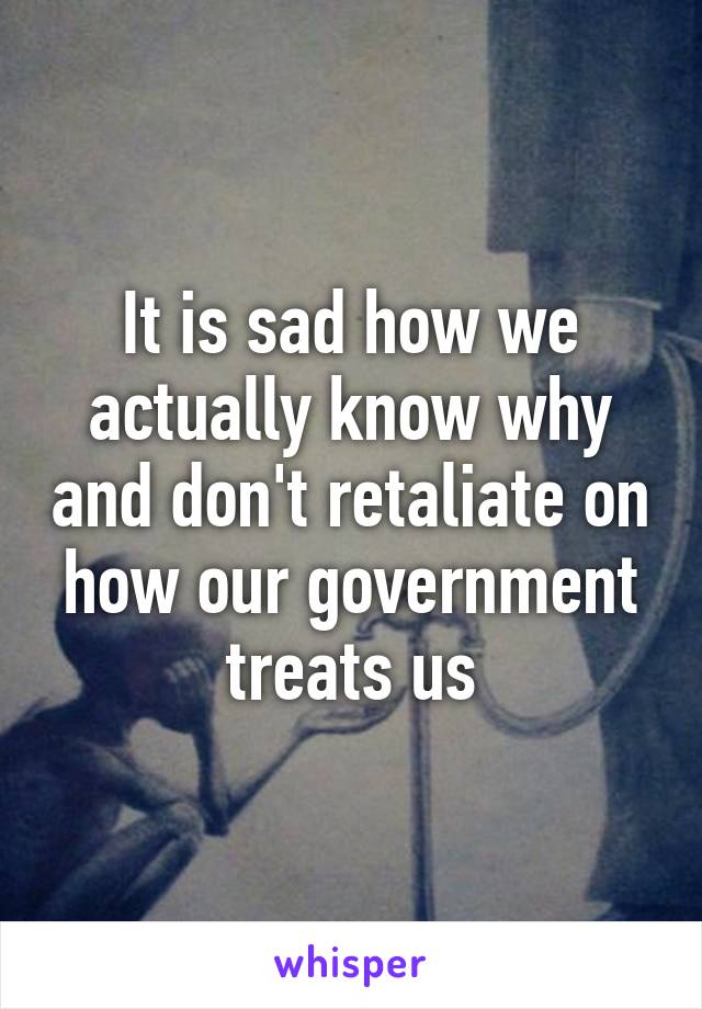 It is sad how we actually know why and don't retaliate on how our government treats us