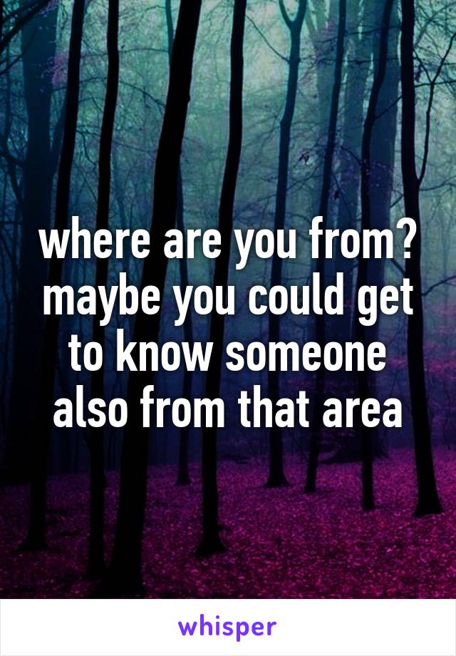 where are you from? maybe you could get to know someone also from that area