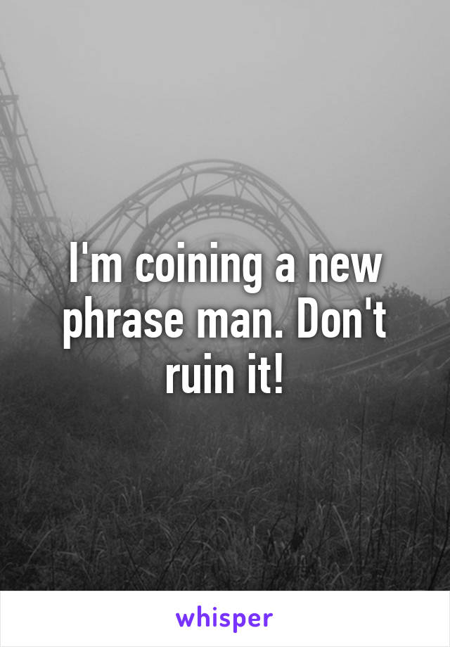 I'm coining a new phrase man. Don't ruin it!