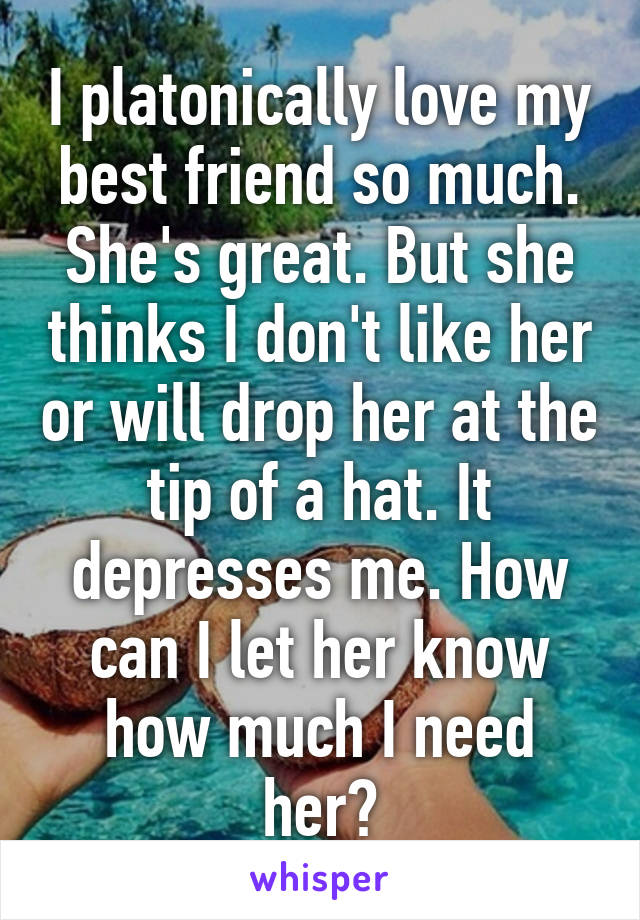 I platonically love my best friend so much. She's great. But she thinks I don't like her or will drop her at the tip of a hat. It depresses me. How can I let her know how much I need her?