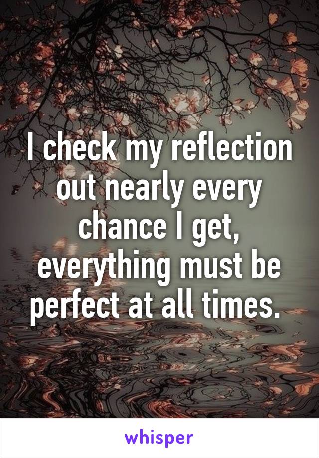 I check my reflection out nearly every chance I get, everything must be perfect at all times. 