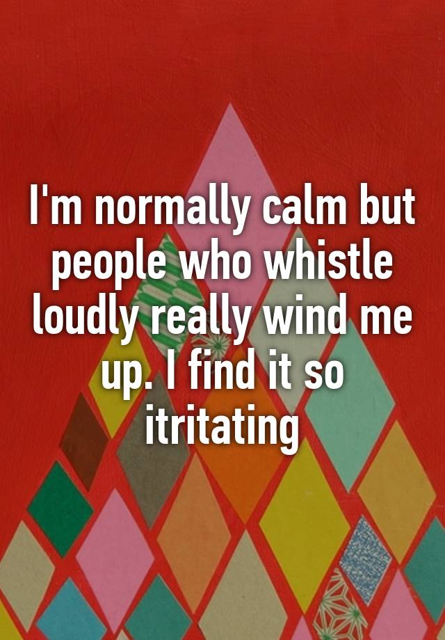 i-m-normally-calm-but-people-who-whistle-loudly-really-wind-me-up-i