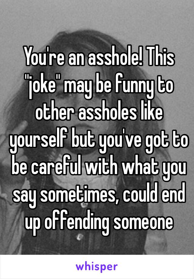 You're an asshole! This "joke" may be funny to other assholes like yourself but you've got to be careful with what you say sometimes, could end up offending someone