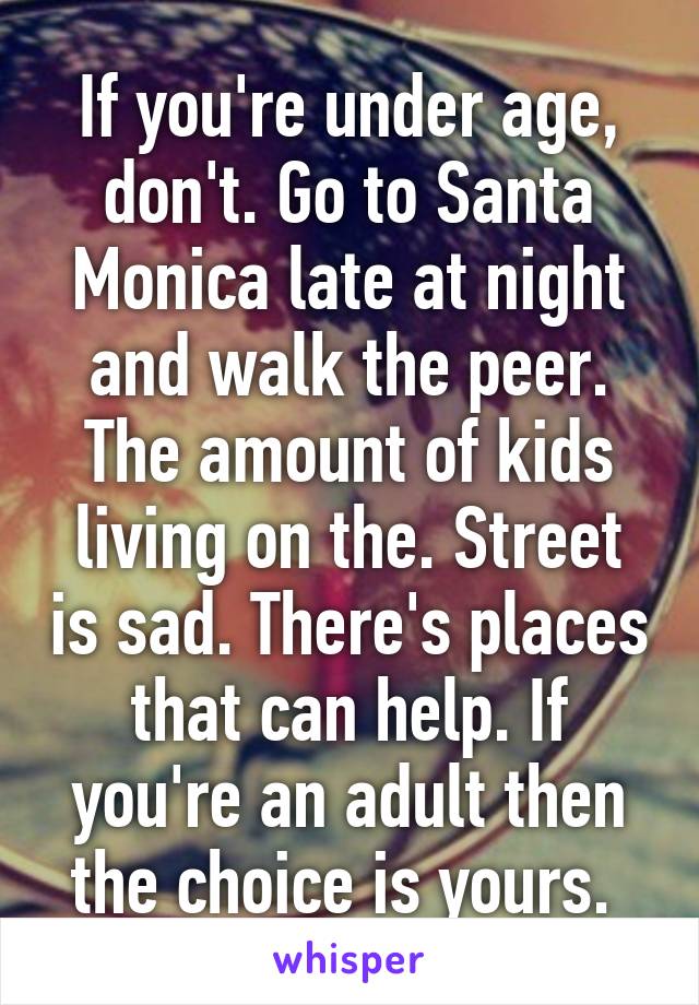 If you're under age, don't. Go to Santa Monica late at night and walk the peer. The amount of kids living on the. Street is sad. There's places that can help. If you're an adult then the choice is yours. 