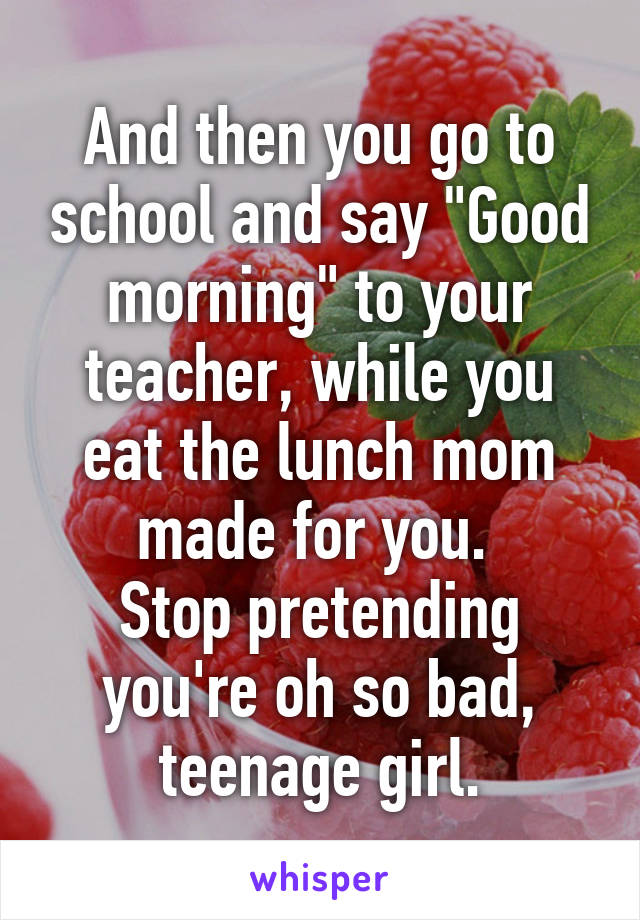And then you go to school and say "Good morning" to your teacher, while you eat the lunch mom made for you. 
Stop pretending you're oh so bad, teenage girl.