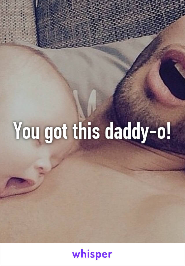 You got this daddy-o!