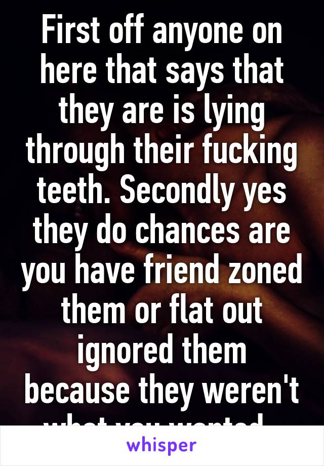First off anyone on here that says that they are is lying through their fucking teeth. Secondly yes they do chances are you have friend zoned them or flat out ignored them because they weren't what you wanted. 