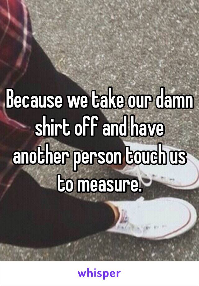 Because we take our damn shirt off and have another person touch us to measure. 