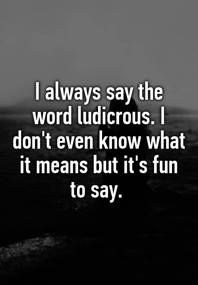 i-always-say-the-word-ludicrous-i-don-t-even-know-what-it-means-but-it