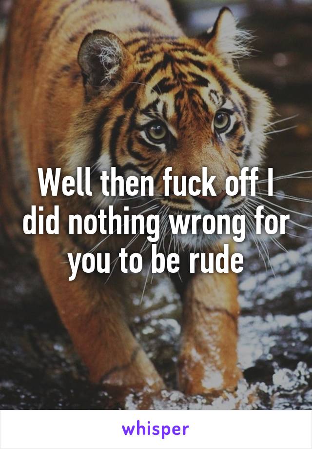 Well then fuck off I did nothing wrong for you to be rude