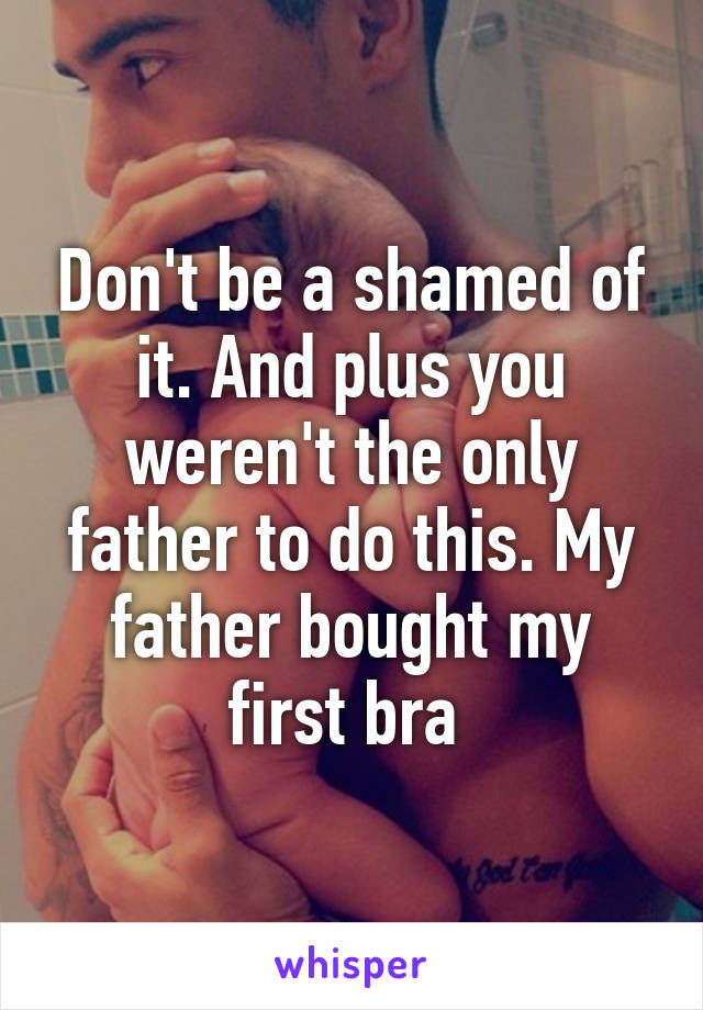 Don't be a shamed of it. And plus you weren't the only father to do this. My father bought my first bra 