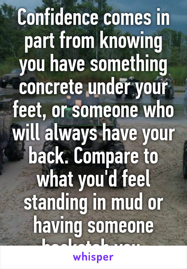 Confidence comes in part from knowing you have something concrete under your feet, or someone who will always have your back. Compare to what you'd feel standing in mud or having someone backstab you.