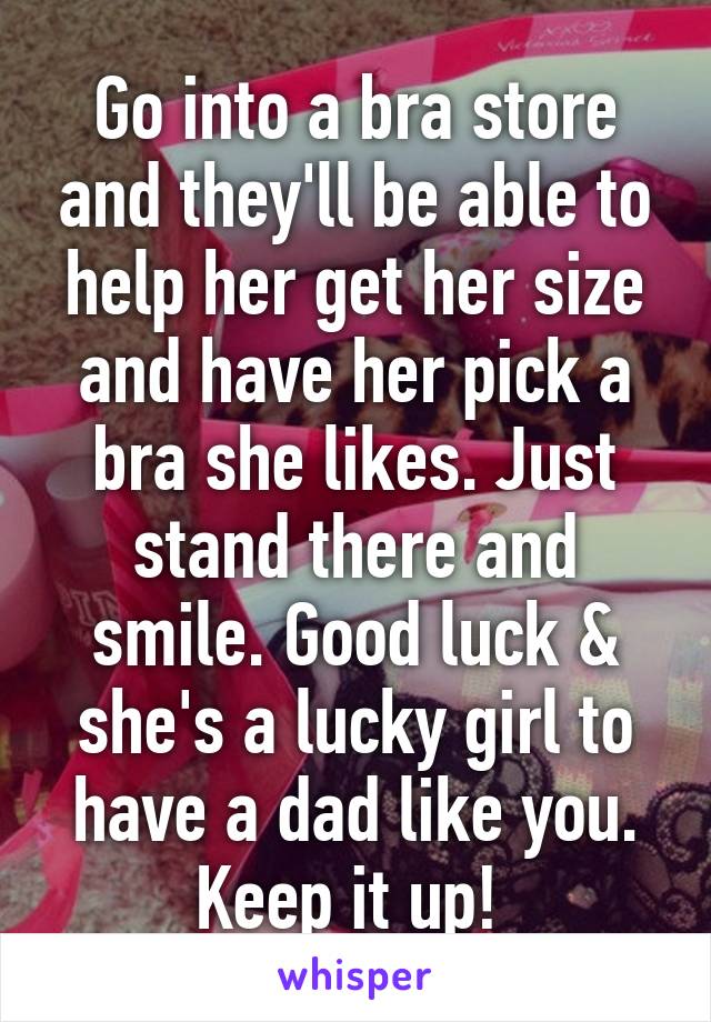 Go into a bra store and they'll be able to help her get her size and have her pick a bra she likes. Just stand there and smile. Good luck & she's a lucky girl to have a dad like you. Keep it up! 