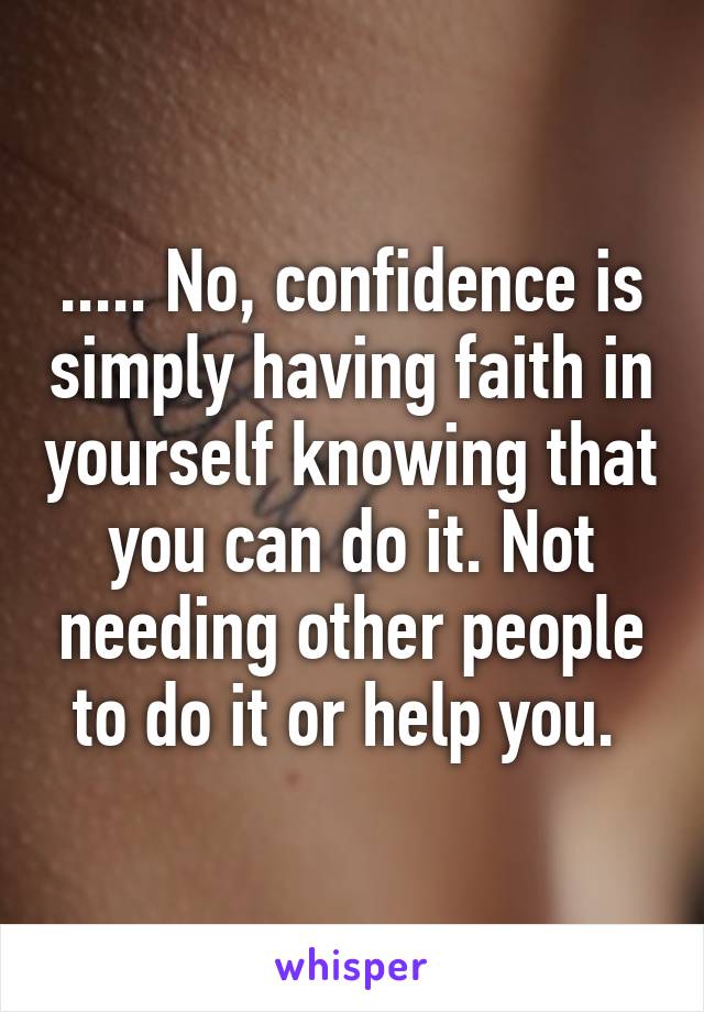 ..... No, confidence is simply having faith in yourself knowing that you can do it. Not needing other people to do it or help you. 