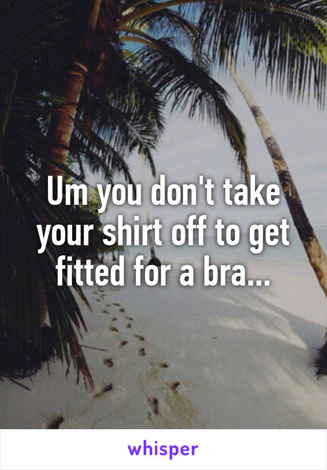 Um you don't take your shirt off to get fitted for a bra...