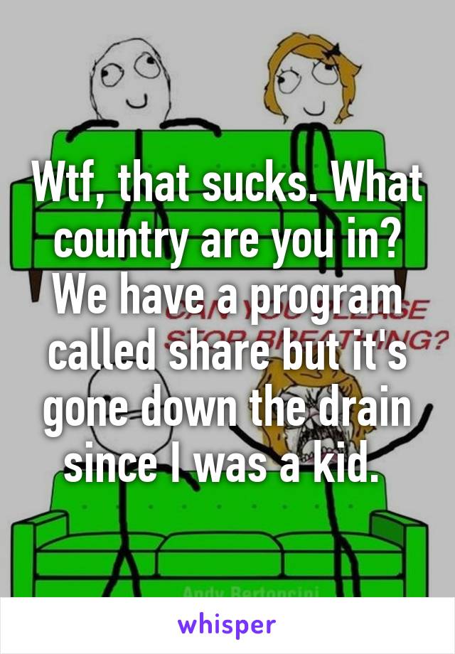 Wtf, that sucks. What country are you in? We have a program called share but it's gone down the drain since I was a kid. 