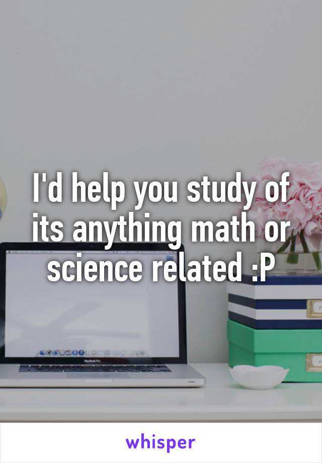 I'd help you study of its anything math or science related :P