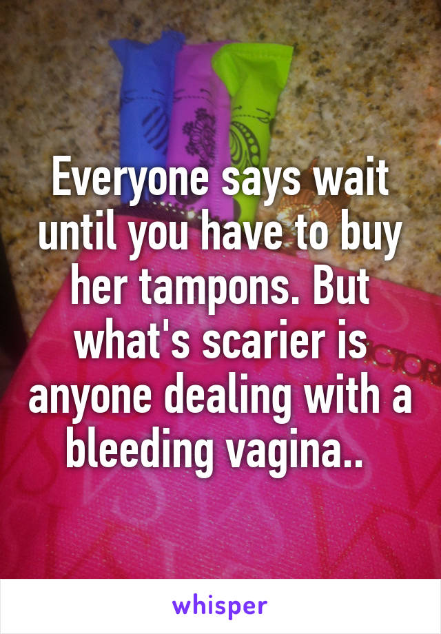 Everyone says wait until you have to buy her tampons. But what's scarier is anyone dealing with a bleeding vagina.. 