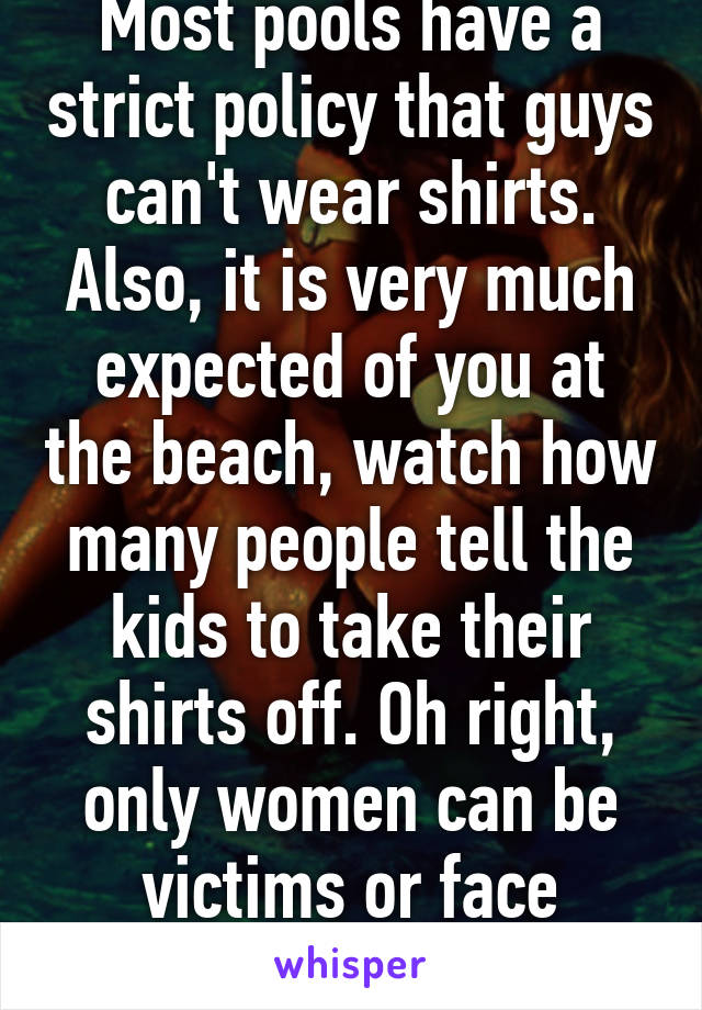 Most pools have a strict policy that guys can't wear shirts. Also, it is very much expected of you at the beach, watch how many people tell the kids to take their shirts off. Oh right, only women can be victims or face ridicule. 