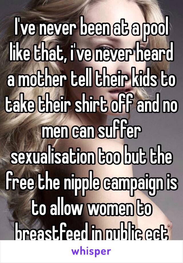 I've never been at a pool like that, i've never heard a mother tell their kids to take their shirt off and no men can suffer sexualisation too but the free the nipple campaign is to allow women to breastfeed in public ect